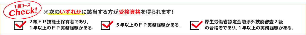 1級コースCheck!※次のいずれかに該当する方が受検資格を得られます!2級FP技能士保有者であり、1年以上のFP実務経験がある。/5年以上のFP実務経験がある。/厚生労働省認定金融渉外技能審査2級の合格者であり、1年以上の実務経験がある。