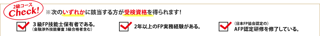 2級コースCheck!※次のいずれかに該当する方が受検資格を得られます！3級FP技能士保有者である。（金融渉外技能審査 3級合格者含む）、2年以上のFP実務経験がある。、（日本FP協会認定の）AFP認定研修を修了している。