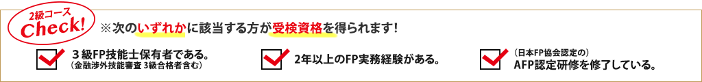 2級コースCheck!※次のいずれかに該当する方が受検資格を得られます！3級FP技能士保有者である。（金融渉外技能審査 3級合格者含む）／2年以上のFP実務経験がある。／（日本FP協会認定の）AFP認定研修を修了している。