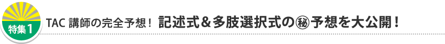 特集1 TAC講師の完全予想！ 記述式＆多肢選択式の(秘)予想を大公開！