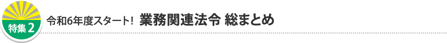 特集2 令和6年度スタート!業務関連法令 総まとめ