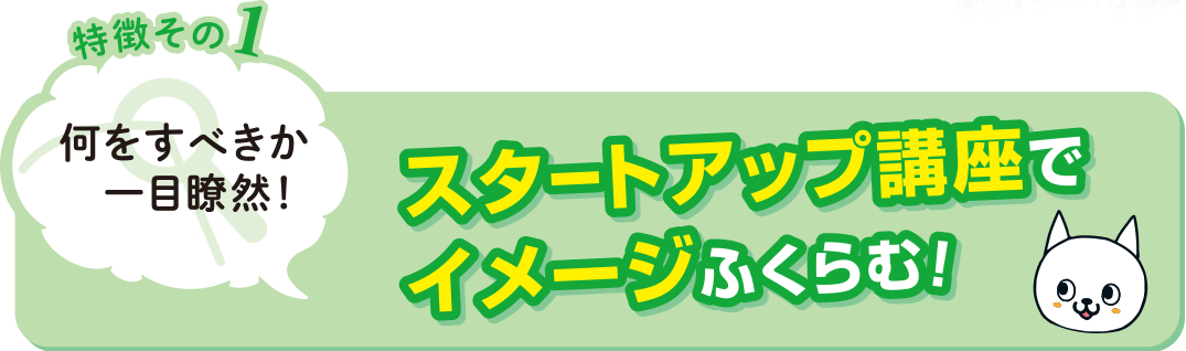 特徴その1 何をすべきか一目瞭然！スタートアップ講座でイメージふくらむ！