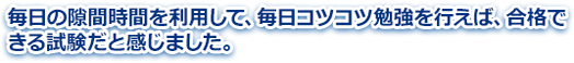 毎日の隙間時間を利用して、毎日コツコツ勉強を行えば、合格できる試験だと感じました。