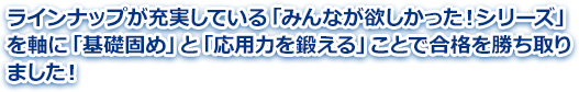 ラインナップが充実している「みんなが欲しかった！シリーズ」を軸に「基礎固め」と「応用力を鍛える」ことで合格を勝ち取りました！