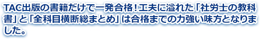 TAC出版の書籍だけで一発合格！工夫に溢れた「社労士の教科書」と「全科目横断総まとめ」は合格までの力強い味方となりました。