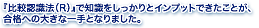 『比較認識法（R）』で知識をしっかりとインプットできたことが、合格への大きな一手となりました。