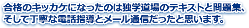 合格のキッカケになったのは独学道場のテキストと問題集、そして丁寧な電話指導とメール通信だったと思います。
