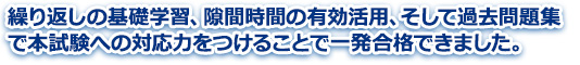 繰り返しの基礎学習、隙間時間の有効活用、そして過去問題集で本試験への対応力をつけることで一発合格できました