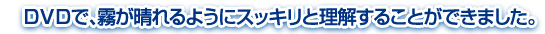 ＤＶＤで、霧が晴れるようにスッキリと理解することができました。