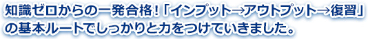 知識ゼロからの一発合格！「インプット→アウトプット→復習」の基本ルートでしっかりと力をつけていきました。