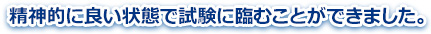 精神的に良い状態で試験に臨むことができました。