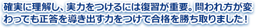 確実に理解し、実力をつけるには復習が重要。問われ方が変わっても正答を導き出す力をつけて合格を勝ち取りました！ 