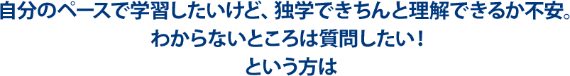 自分のペースで学習したいけど、独学できちんと理解できるか不安。わからないところは質問したい！という方は